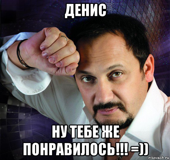 денис ну тебе же понравилось!!! =))