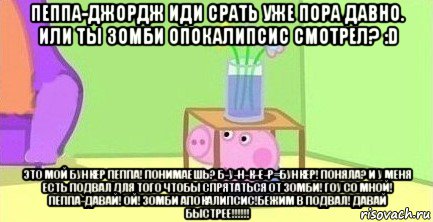 пеппа-джордж иди срать уже пора давно. или ты зомби опокалипсис смотрел? :d это мой бункер пеппа! понимаешь? б-у-н-к-е-р=бункер! поняла? и у меня есть подвал для того чтобы спрятаться от зомби! гоу со мной! пеппа-давай! ой! зомби апокалипсис!бежим в подвал! давай быстрее!!!!!!