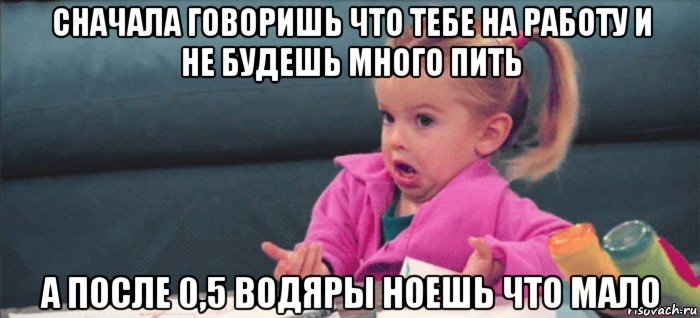 сначала говоришь что тебе на работу и не будешь много пить а после 0,5 водяры ноешь что мало, Мем  Ты говоришь (девочка возмущается)