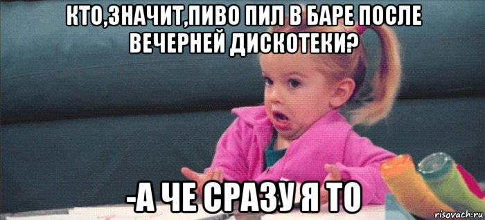 кто,значит,пиво пил в баре после вечерней дискотеки? -а че сразу я то, Мем  Ты говоришь (девочка возмущается)