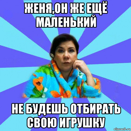 женя,он же ещё маленький не будешь отбирать свою игрушку, Мем типичная мама