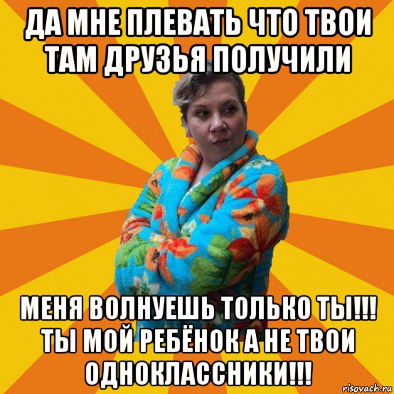 да мне плевать что твои там друзья получили меня волнуешь только ты!!! ты мой ребёнок а не твои одноклассники!!!, Мем Типичная мама