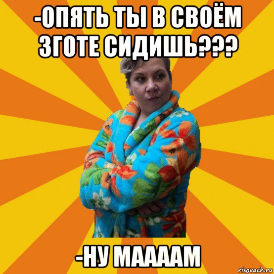 -опять ты в своём зготе сидишь??? -ну маааам