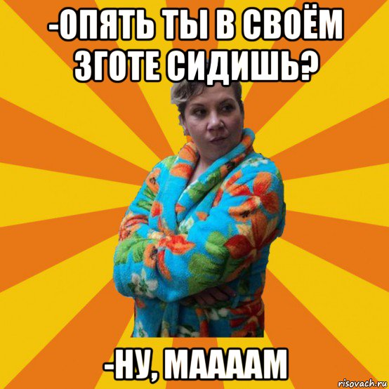 -опять ты в своём зготе сидишь? -ну, маааам