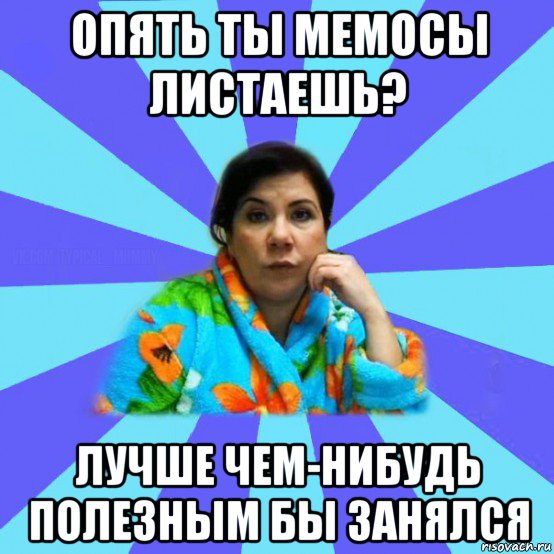 опять ты мемосы листаешь? лучше чем-нибудь полезным бы занялся, Мем типичная мама