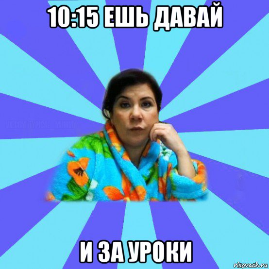 10:15 ешь давай и за уроки