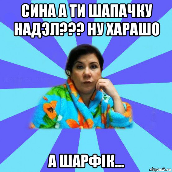 сина а ти шапачку надэл??? ну харашо а шарфiк..., Мем типичная мама