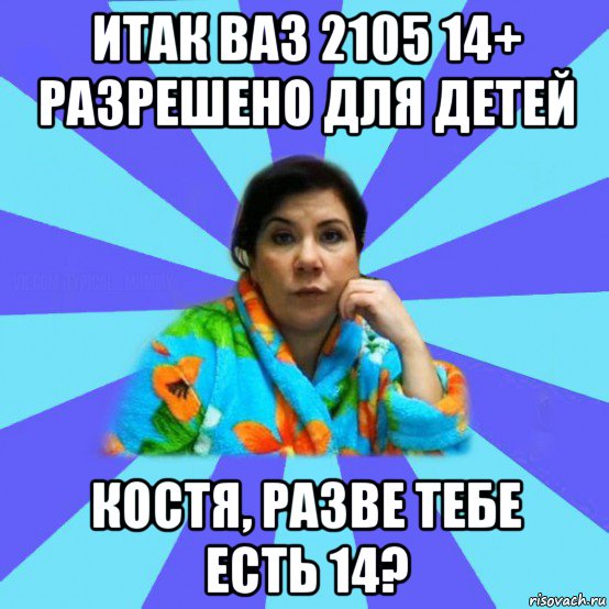 итак ваз 2105 14+ разрешено для детей костя, разве тебе есть 14?, Мем типичная мама