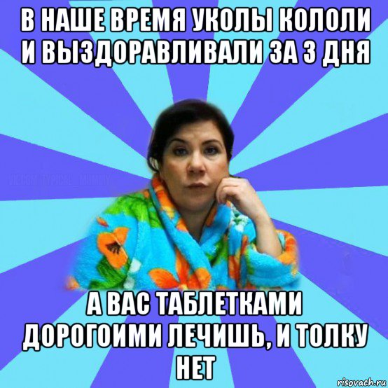 в наше время уколы кололи и выздоравливали за 3 дня а вас таблетками дорогоими лечишь, и толку нет, Мем типичная мама