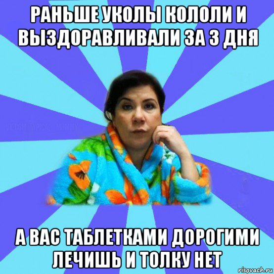 раньше уколы кололи и выздоравливали за 3 дня а вас таблетками дорогими лечишь и толку нет, Мем типичная мама