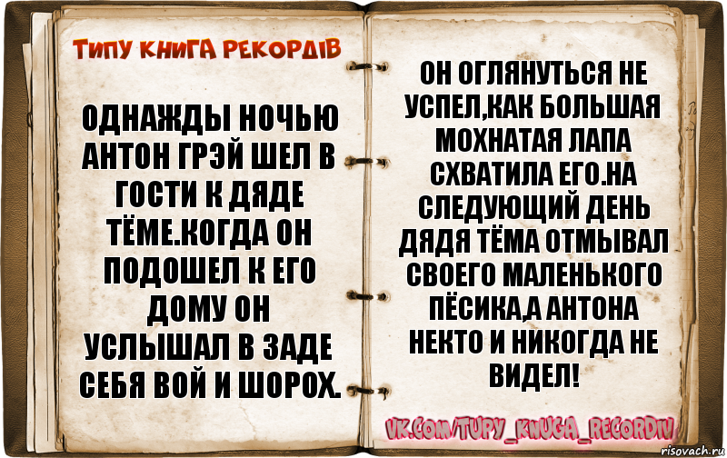 Однажды ночью Антон грэй шел в гости к Дяде Тёме.Когда он подошел к его дому он услышал в заде себя вой и шорох. Он оглянуться не успел,как большая мохнатая лапа схватила его.На следующий день дядя Тёма отмывал своего маленького пёсика,а Антона некто и никогда не видел!, Комикс  Типу книга рекордв