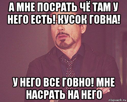 а мне посрать чё там у него есть! кусок говна! у него все говно! мне насрать на него, Мем твое выражение лица