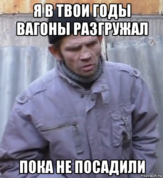 я в твои годы вагоны разгружал пока не посадили, Мем  Ты втираешь мне какую то дичь