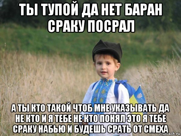 ты тупой да нет баран сраку посрал а ты кто такой чтоб мне указывать да не кто и я тебе не кто понял это я тебе сраку набью и будешь срать от смеха