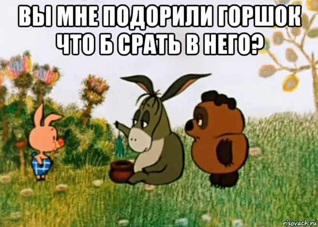 вы мне подорили горшок что б срать в него? 