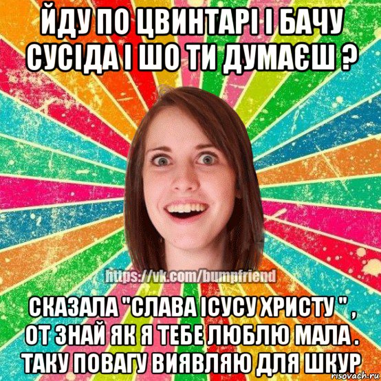 йду по цвинтарі і бачу сусіда і шо ти думаєш ? сказала "слава ісусу христу " , от знай як я тебе люблю мала . таку повагу виявляю для шкур, Мем Йобнута Подруга ЙоП