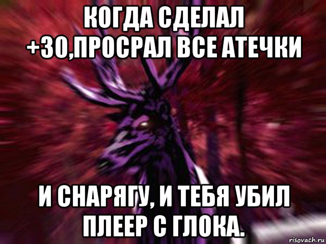 когда сделал +30,просрал все атечки и снарягу, и тебя убил плеер с глока.