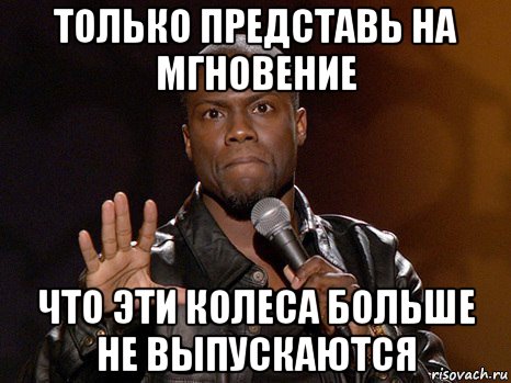 только представь на мгновение что эти колеса больше не выпускаются, Мем  А теперь представь