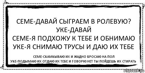 Семе-давай сыграем в ролевую?
Уке-давай
Семе-Я подхожу к тебе и обнимаю
Уке-Я снимаю трусы и даю их тебе Семе-скамкываю их и жадно бросаю на пол
Уке-подымаю их отдаю их тебе и говорю:Нет ты пойдешь их стирать, Комикс Асоциальная антиреклама