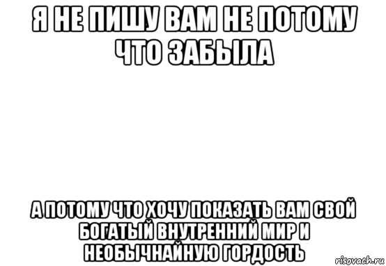 я не пишу вам не потому что забыла а потому что хочу показать вам свой богатый внутренний мир и необычнайную гордость