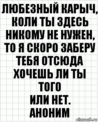 любезный карыч,
коли ты здесь
никому не нужен,
то я скоро заберу
тебя отсюда
хочешь ли ты того
или нет.
аноним