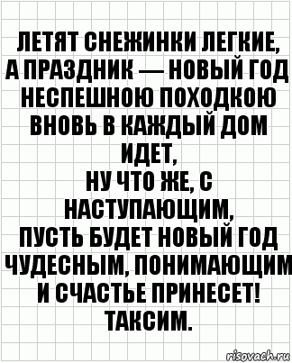 Летят снежинки легкие,
А праздник — Новый год
Неспешною походкою
Вновь в каждый дом идет,
Ну что же, с наступающим,
Пусть будет новый год
Чудесным, понимающим
И счастье принесет! Таксим.