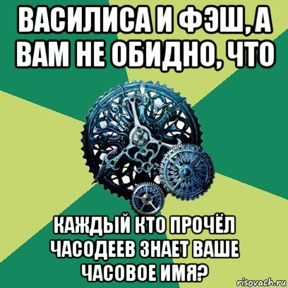 василиса и фэш, а вам не обидно, что каждый кто прочёл часодеев знает ваше часовое имя?