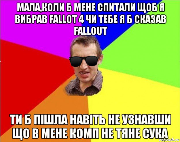 мала,коли б мене спитали щоб я вибрав fallot 4 чи тебе я б сказав fallout ти б пішла навіть не узнавши що в мене комп не тяне сука, Мем Чьоткий двiж