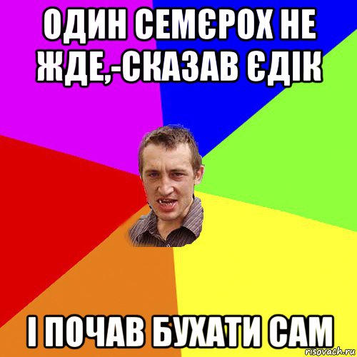 один семєрох не жде,-сказав єдік і почав бухати сам