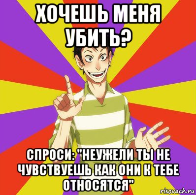 хочешь меня убить? спроси: "неужели ты не чувствуешь как они к тебе относятся"