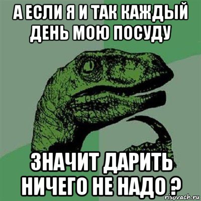 а если я и так каждый день мою посуду значит дарить ничего не надо ?, Мем Филосораптор