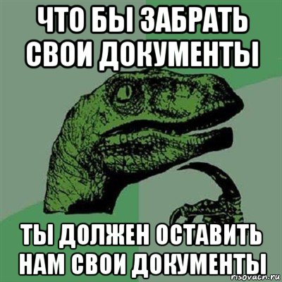 что бы забрать свои документы ты должен оставить нам свои документы, Мем Филосораптор