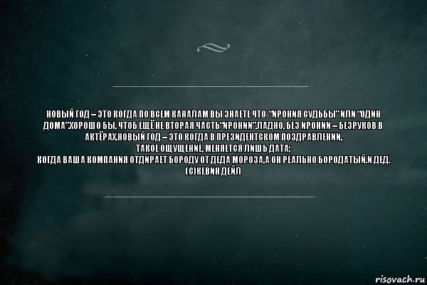 Новый год – это когда по всем каналам вы знаете что-“Ирония судьбы” или “Один дома”.Хорошо бы, чтоб ещё не вторая часть“Иронии”,Ладно, без иронии – Безруков в актёрах.Новый год – это когда в президентском поздравлении,
Такое ощущение, меняется лишь дата;
Когда ваша компания отдирает бороду от Деда Мороза,А он реально бородатый.И ДЕД.
(с)КЕВИН ДЕЙЛ, Комикс Игра Слов