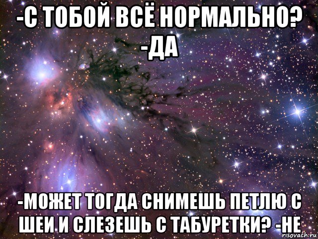 -с тобой всё нормально? -да -может тогда снимешь петлю с шеи и слезешь с табуретки? -не, Мем Космос