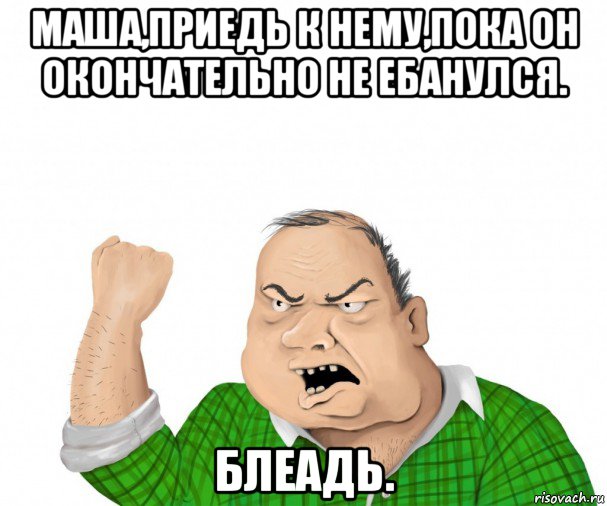 маша,приедь к нему,пока он окончательно не ебанулся. блеадь., Мем мужик