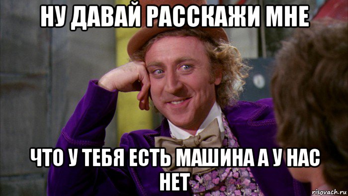 ну давай расскажи мне что у тебя есть машина а у нас нет, Мем Ну давай расскажи (Вилли Вонка)