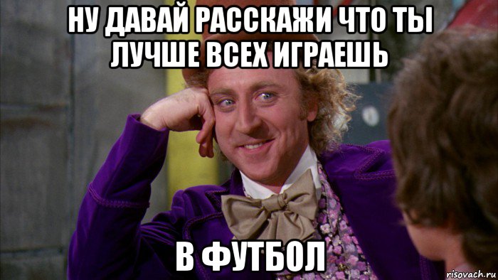 ну давай расскажи что ты лучше всех играешь в футбол, Мем Ну давай расскажи (Вилли Вонка)