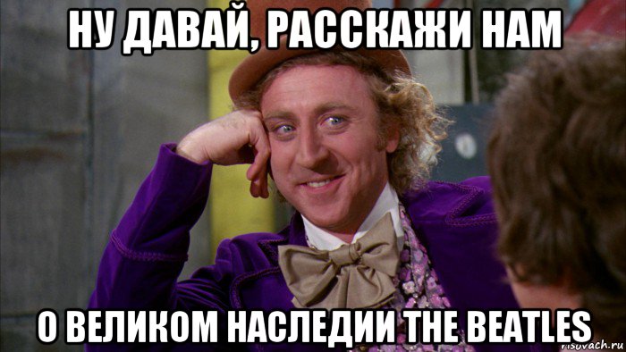 ну давай, расскажи нам о великом наследии the beatles, Мем Ну давай расскажи (Вилли Вонка)