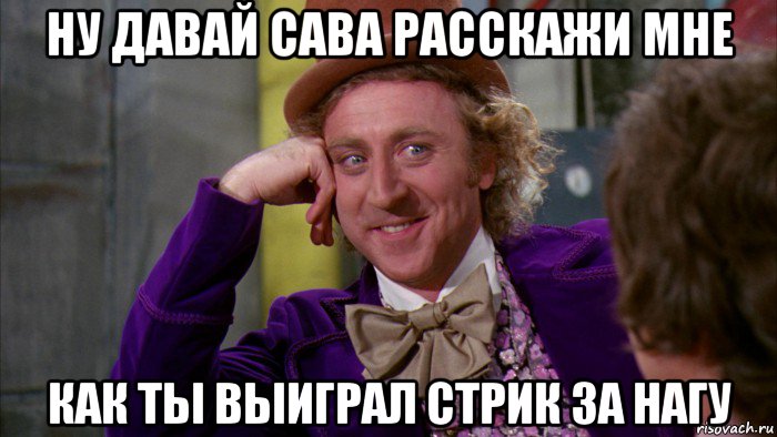 ну давай сава расскажи мне как ты выиграл стрик за нагу, Мем Ну давай расскажи (Вилли Вонка)