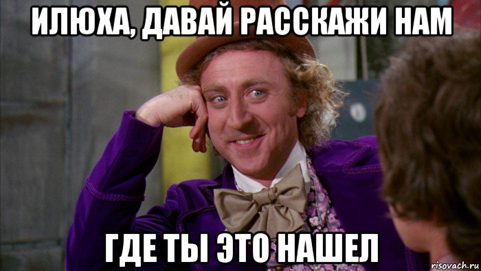 илюха, давай расскажи нам где ты это нашел, Мем Ну давай расскажи (Вилли Вонка)