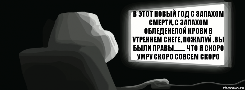 в этот новый год с запахом смерти, с запахом обледенелой крови в утреннем снеге, пожалуй .вы были правы......... что я скоро умру скоро совсем скоро  