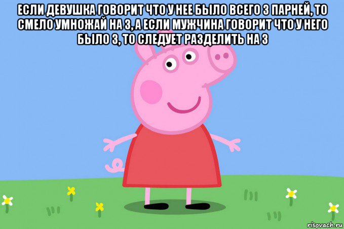 если девушка говорит что у нее было всего 3 парней, то смело умножай на 3, а если мужчина говорит что у него было 3, то следует разделить на 3 , Мем Пеппа