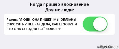 Когда пришло вдохновение.
Другие люди: Режим "ЛЮДИ, ОНА ПИШЕТ, МЫ ОБЯЗАНЫ СПРОСИТЬ У НЕЕ КАК ДЕЛА, КАК ЕЕ ЗОВУТ И ЧТО ОНА СЕГОДНЯ ЕСТ" ВКЛЮЧЕН. , Комикс Переключатель