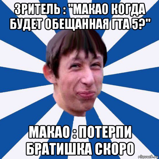 зритель : "макао когда будет обещанная гта 5?" макао : потерпи братишка скоро