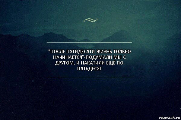 "после пятидесяти жизнь только начинается"-подумали мы с другом, и накатили ещё по пятьдесят