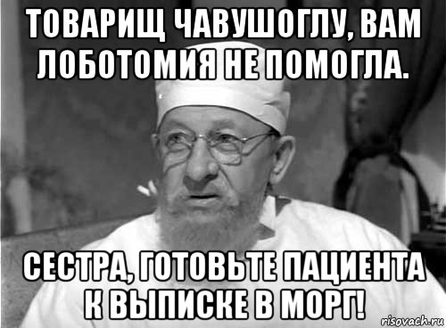 товарищ чавушоглу, вам лоботомия не помогла. сестра, готовьте пациента к выписке в морг!, Мем Профессор Преображенский