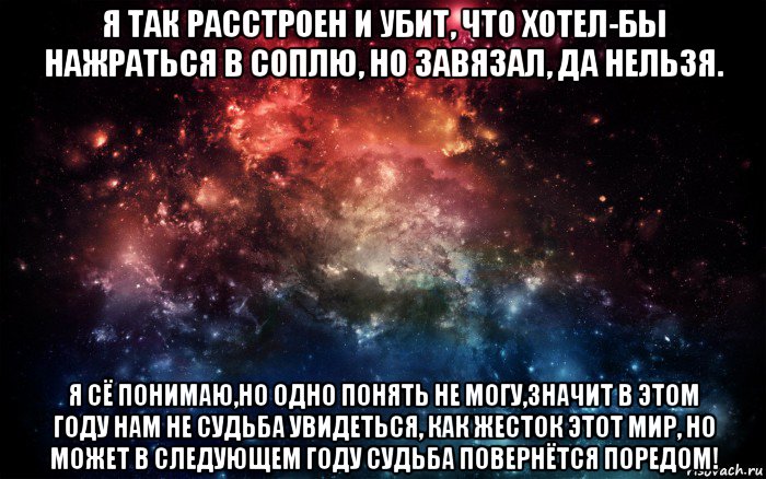 я так расстроен и убит, что хотел-бы нажраться в соплю, но завязал, да нельзя. я сё понимаю,но одно понять не могу,значит в этом году нам не судьба увидеться, как жесток этот мир, но может в следующем году судьба повернётся поредом!, Мем Просто космос