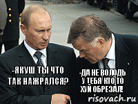 -якуш ты что так нажрался? -да не володь у тебя кто то хуй обрезал!