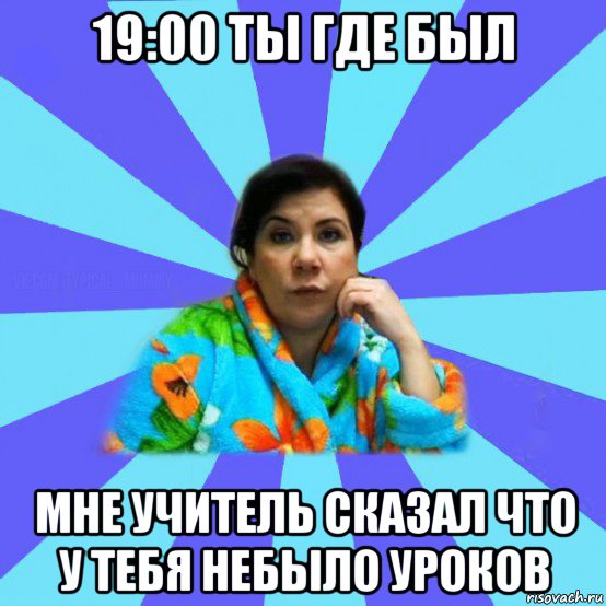 19:00 ты где был мне учитель сказал что у тебя небыло уроков, Мем типичная мама