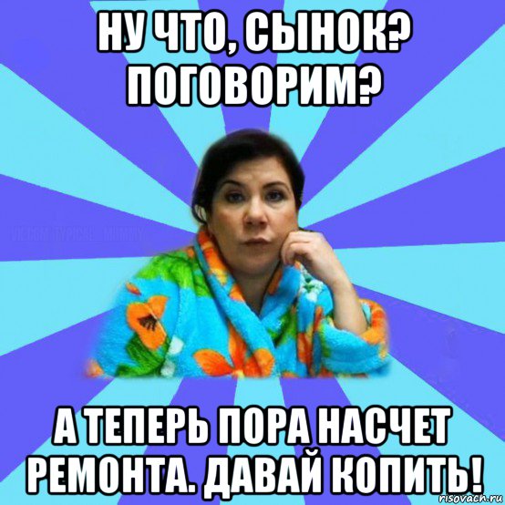 ну что, сынок? поговорим? а теперь пора насчет ремонта. давай копить!, Мем типичная мама